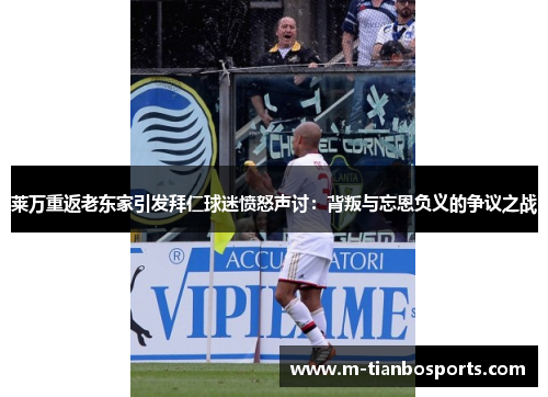 莱万重返老东家引发拜仁球迷愤怒声讨：背叛与忘恩负义的争议之战