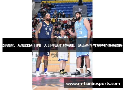 韩德君：从篮球场上的巨人到生活中的榜样，见证奋斗与坚持的传奇旅程